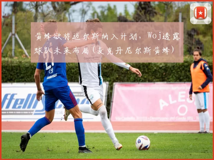 黄蜂欲将迈尔斯纳入计划，Woj透露球队未来布局(麦克丹尼尔斯黄蜂)