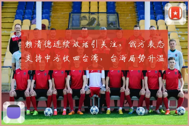 赖清德连续放话引关注，俄方表态支持中方收回台湾，台海局势升温