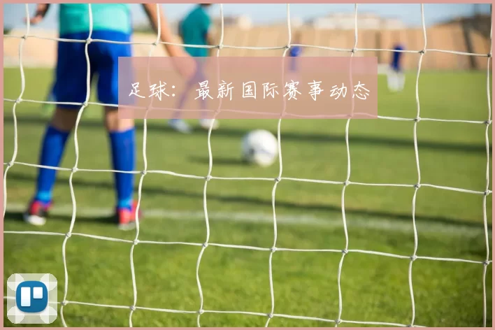 足球：最新国际赛事动态