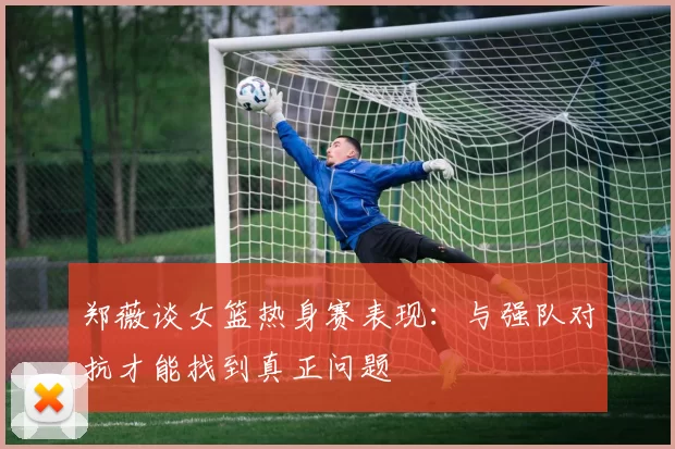 郑薇谈女篮热身赛表现：与强队对抗才能找到真正问题